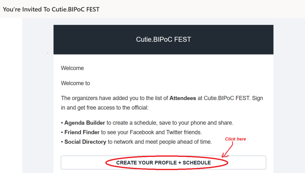 Screenshot of e-mail with subject line 'You're invited to Cutie.BIPoC FEST'.

E-mail content:

"Welcome

Welcome to

The organizers have added you to the list of Attendees at Cutie.BIPoC FEST. Sign in and get free access to the official:

* Agenda Builder to create a schedule, save to your phone and share.

* Friend Finder to see your Facebook and Twitter friends.

* Social Directory to network and meet people ahead of time.

Then there is a button with 'CREATE YOUR PROFILE + SCHEDULE' on it, which is circled in red and has an instruction to click on it.